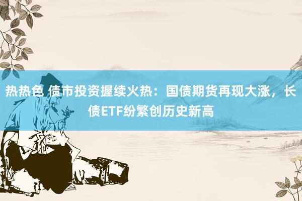 热热色 债市投资握续火热：国债期货再现大涨，长债ETF纷繁创历史新高