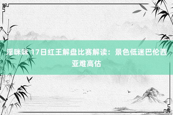 淫咪咪 17日红王解盘比赛解读：景色低迷巴伦西亚难高估