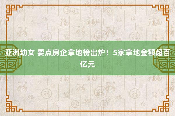 亚洲幼女 要点房企拿地榜出炉！5家拿地金额超百亿元