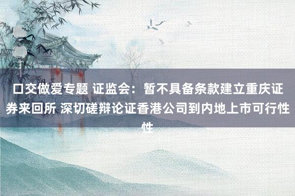 口交做爱专题 证监会：暂不具备条款建立重庆证券来回所 深切磋辩论证香港公司到内地上市可行性
