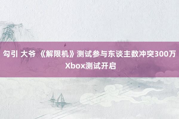 勾引 大爷 《解限机》测试参与东谈主数冲突300万 Xbox测试开启