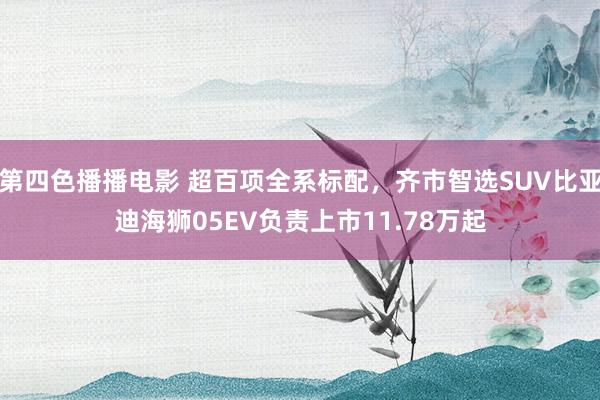 第四色播播电影 超百项全系标配，齐市智选SUV比亚迪海狮05EV负责上市11.78万起