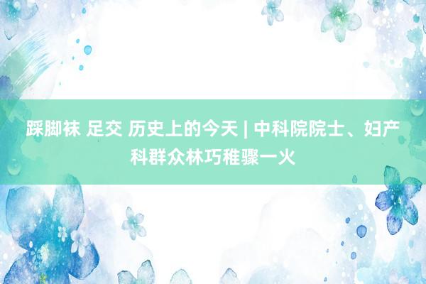 踩脚袜 足交 历史上的今天 | 中科院院士、妇产科群众林巧稚骤一火