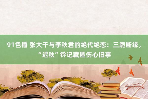 91色播 张大千与李秋君的绝代绝恋：三跪断缘，“迟秋”钤记藏匿伤心旧事