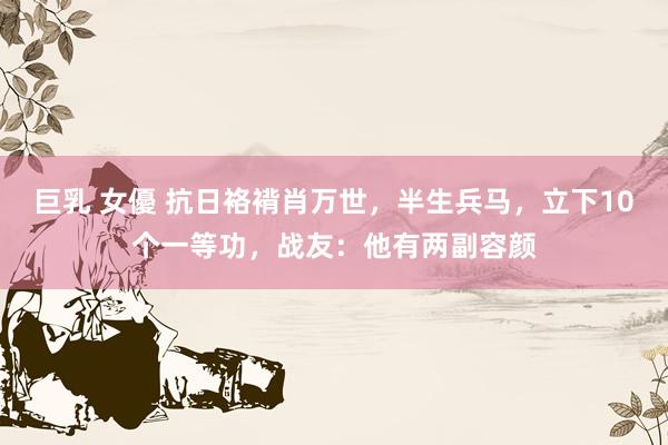 巨乳 女優 抗日袼褙肖万世，半生兵马，立下10个一等功，战友：他有两副容颜
