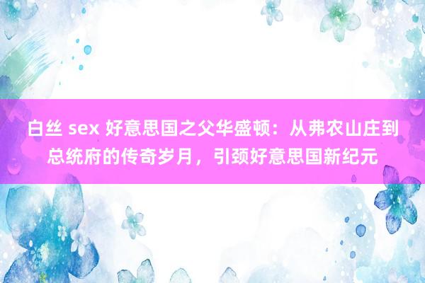 白丝 sex 好意思国之父华盛顿：从弗农山庄到总统府的传奇岁月，引颈好意思国新纪元