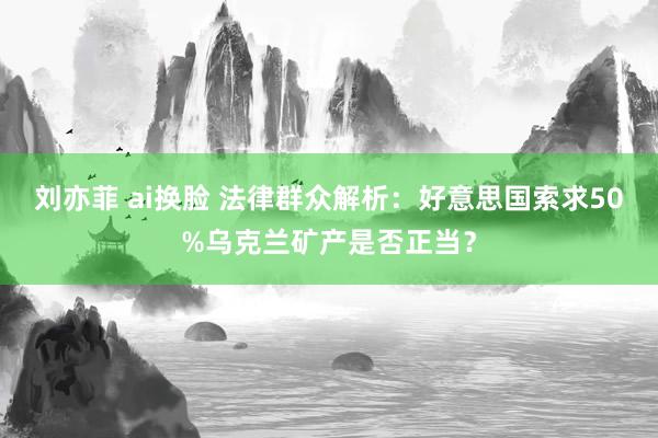 刘亦菲 ai换脸 法律群众解析：好意思国索求50%乌克兰矿产是否正当？