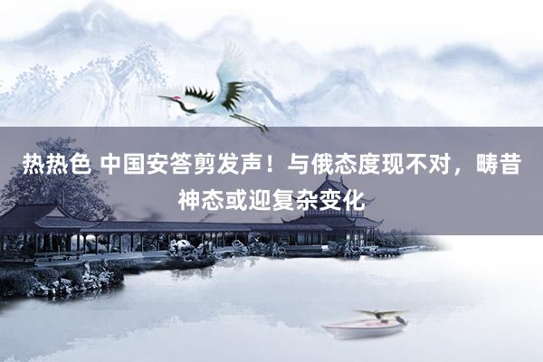 热热色 中国安答剪发声！与俄态度现不对，畴昔神态或迎复杂变化
