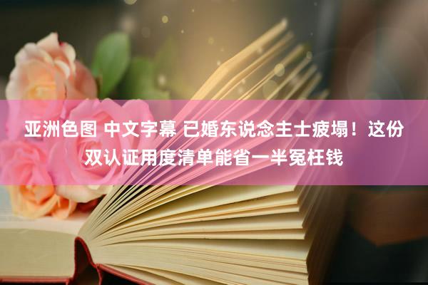 亚洲色图 中文字幕 已婚东说念主士疲塌！这份双认证用度清单能省一半冤枉钱