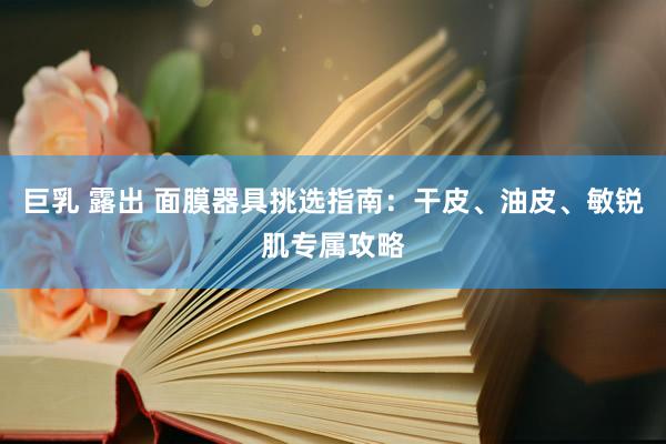 巨乳 露出 面膜器具挑选指南：干皮、油皮、敏锐肌专属攻略