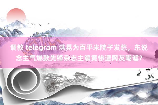 调教 telegram 洪晃为百平米院子发愁，东说念主气爆款先锋杂志主编竟惨遭网友嘲谑？