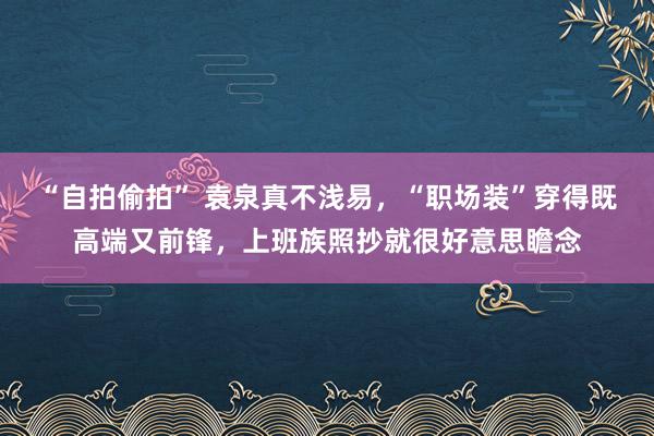 “自拍偷拍” 袁泉真不浅易，“职场装”穿得既高端又前锋，上班族照抄就很好意思瞻念
