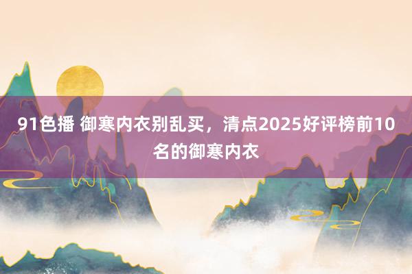 91色播 御寒内衣别乱买，清点2025好评榜前10名的御寒内衣