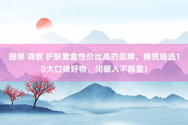 捆绑 调教 护肤套盒性价比高的品牌，精挑细选10大口碑好物，闭眼入不踩雷！