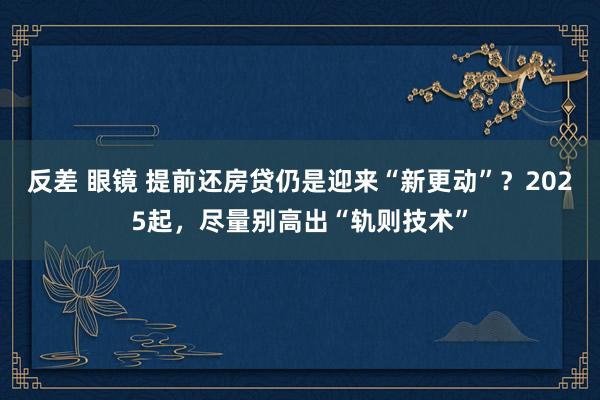 反差 眼镜 提前还房贷仍是迎来“新更动”？2025起，尽量别高出“轨则技术”
