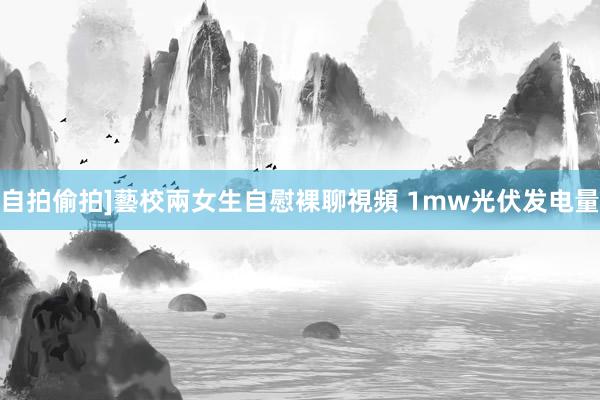 自拍偷拍]藝校兩女生自慰裸聊視頻 1mw光伏发电量
