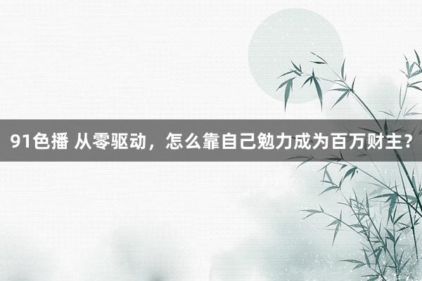 91色播 从零驱动，怎么靠自己勉力成为百万财主？