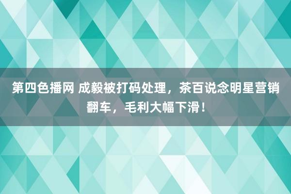 第四色播网 成毅被打码处理，茶百说念明星营销翻车，毛利大幅下滑！