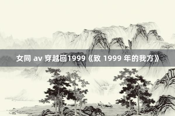 女同 av 穿越回1999《致 1999 年的我方》