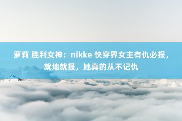 萝莉 胜利女神：nikke 快穿界女主有仇必报，就地就报，她真的从不记仇