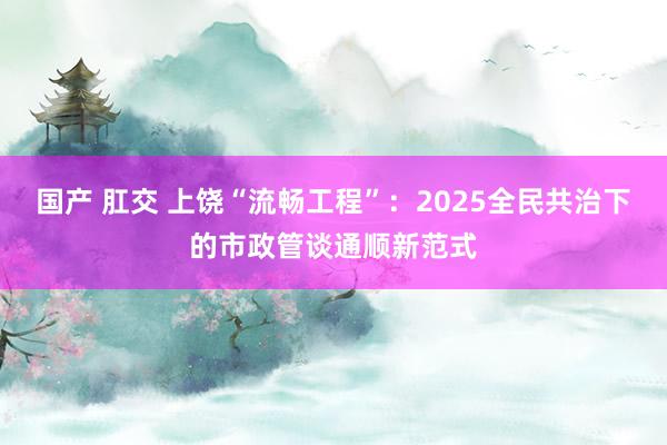 国产 肛交 上饶“流畅工程”：2025全民共治下的市政管谈通顺新范式