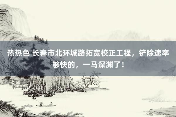 热热色 长春市北环城路拓宽校正工程,铲除速率够快的,一马深渊了!