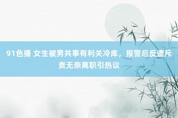 91色播 女生被男共事有利关冷库，报警后反遭斥责无奈离职引热议