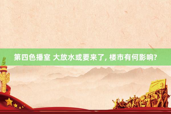 第四色播室 大放水或要来了， 楼市有何影响?
