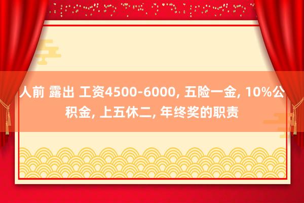 人前 露出 工资4500-6000， 五险一金， 10%公积金， 上五休二， 年终奖的职责