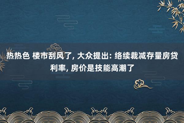 热热色 楼市刮风了， 大众提出: 络续裁减存量房贷利率， 房价是技能高潮了