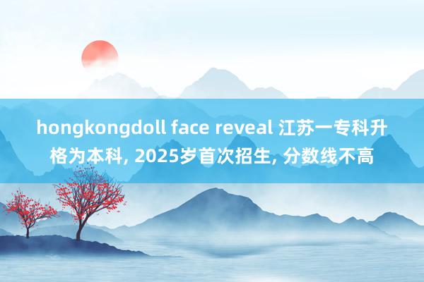 hongkongdoll face reveal 江苏一专科升格为本科， 2025岁首次招生， 分数线不高
