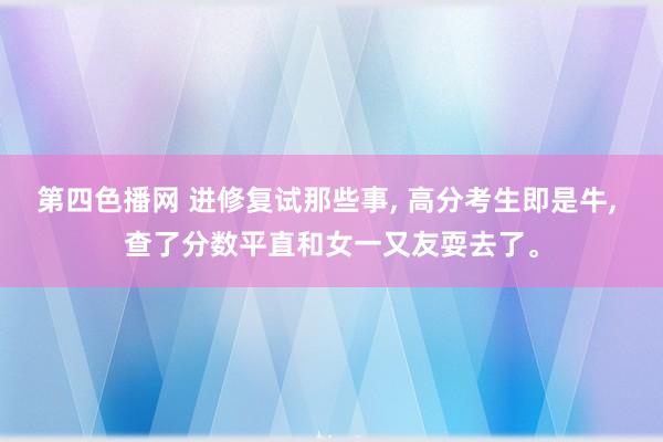 第四色播网 进修复试那些事， 高分考生即是牛， 查了分数平直和女一又友耍去了。