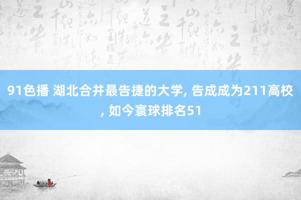 91色播 湖北合并最告捷的大学， 告成成为211高校， 如今寰球排名51