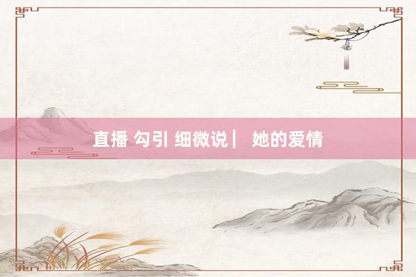 直播 勾引 细微说 ▏她的爱情