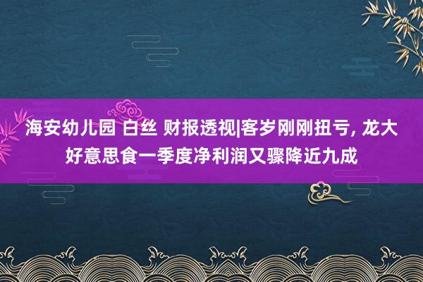 海安幼儿园 白丝 财报透视|客岁刚刚扭亏， 龙大好意思食一季度净利润又骤降近九成