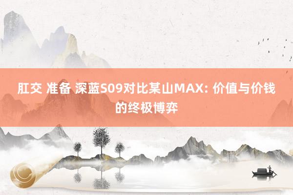 肛交 准备 深蓝S09对比某山MAX: 价值与价钱的终极博弈
