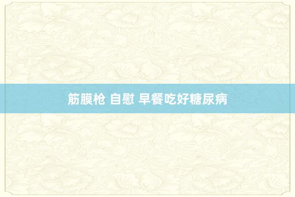 筋膜枪 自慰 早餐吃好糖尿病