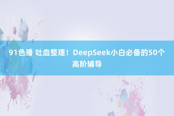 91色播 吐血整理！DeepSeek小白必备的50个高阶辅导