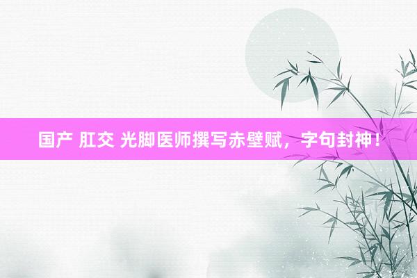 国产 肛交 光脚医师撰写赤壁赋，字句封神！