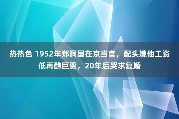 热热色 1952年郑洞国在京当官，配头嫌他工资低再醮巨贾，20年后哭求复婚