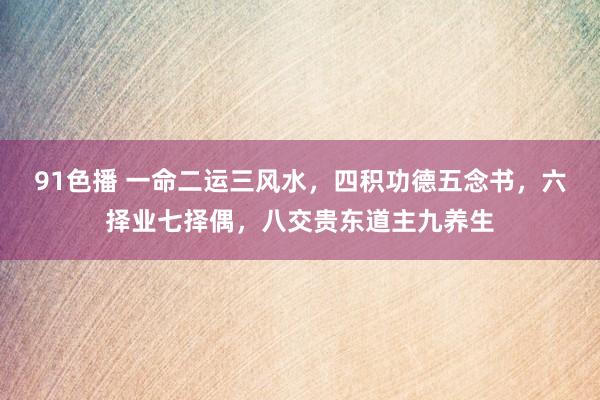 91色播 一命二运三风水，四积功德五念书，六择业七择偶，八交贵东道主九养生