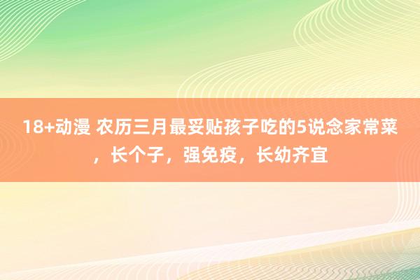 18+动漫 农历三月最妥贴孩子吃的5说念家常菜，长个子，强免疫，长幼齐宜