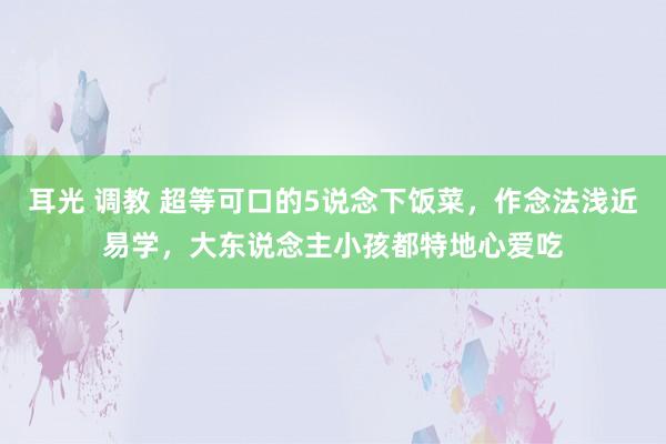 耳光 调教 超等可口的5说念下饭菜，作念法浅近易学，大东说念主小孩都特地心爱吃