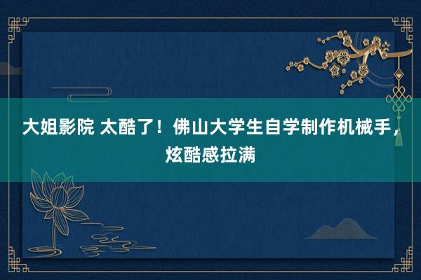 大姐影院 太酷了！佛山大学生自学制作机械手，炫酷感拉满