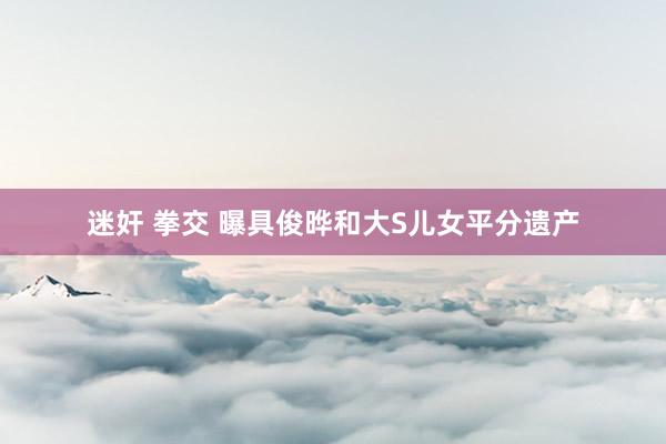 迷奸 拳交 曝具俊晔和大S儿女平分遗产