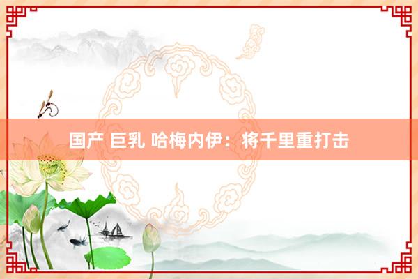 国产 巨乳 哈梅内伊：将千里重打击